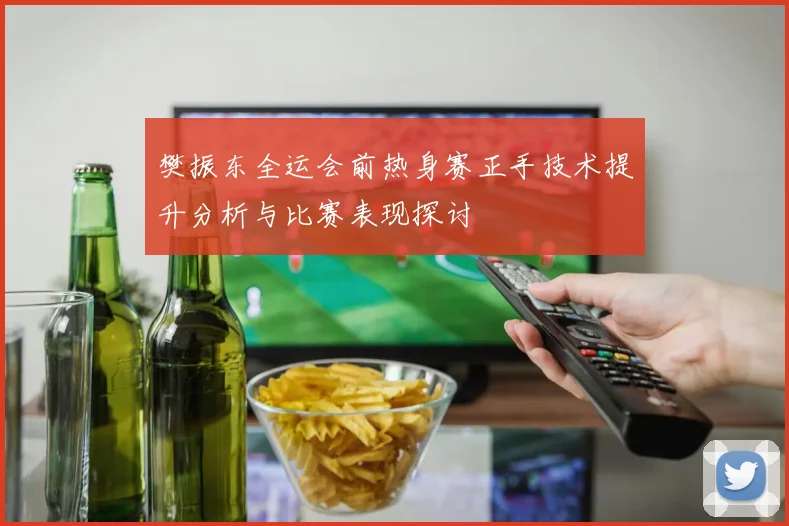 樊振东全运会前热身赛正手技术提升分析与比赛表现探讨