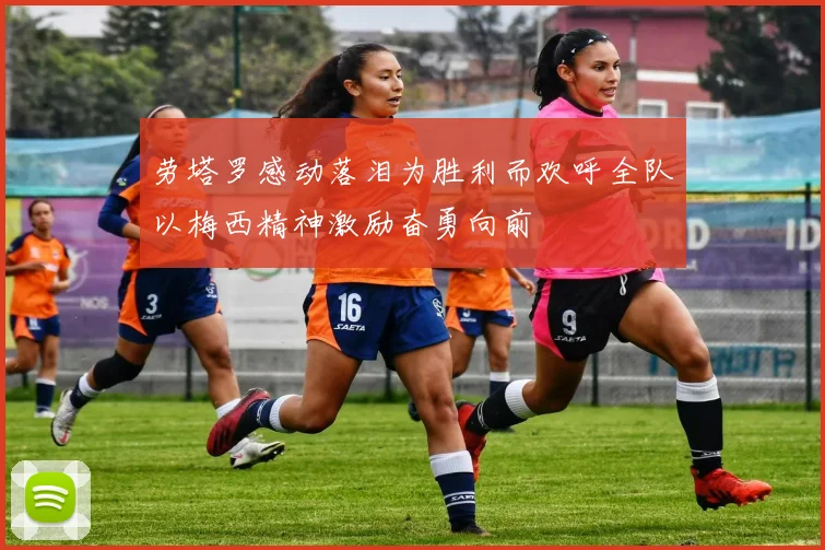 劳塔罗感动落泪为胜利而欢呼全队以梅西精神激励奋勇向前
