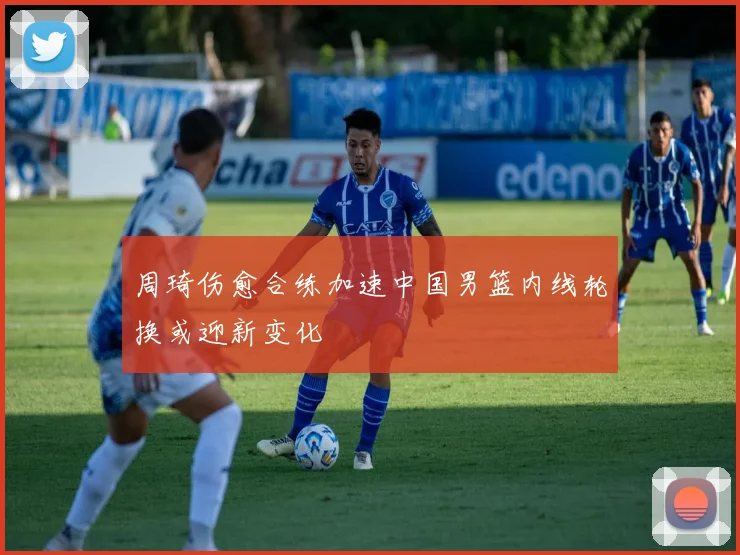 周琦伤愈合练加速中国男篮内线轮换或迎新变化