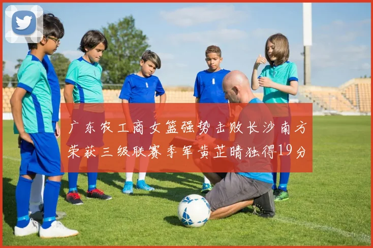 广东农工商女篮强势击败长沙南方荣获三级联赛季军黄芷晴独得19分助力胜利